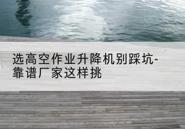 长安剪叉式升降机厂家-选高空作业升降机别踩坑-靠谱厂家这样挑