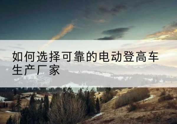 长安电动登高车厂家-如何选择可靠的电动登高车生产厂家