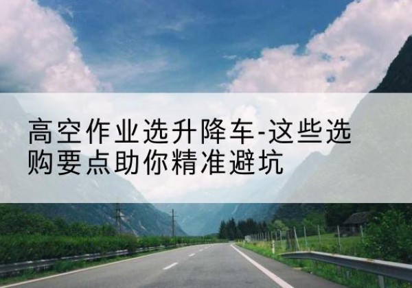 长安升降车厂家-高空作业选升降车-这些选购要点助你*避坑