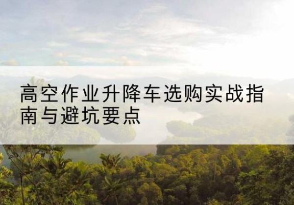 长安升降车怎么选-高空作业升降车选购实战指南与避坑要点