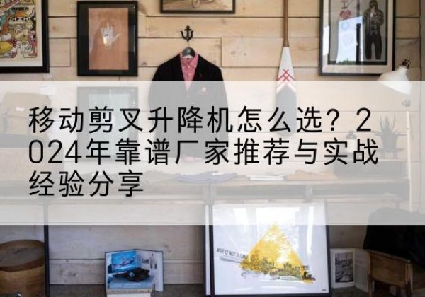 长安升降平台厂家推荐-移动剪叉升降机怎么选？2024年靠谱厂家推荐与实战经验分享